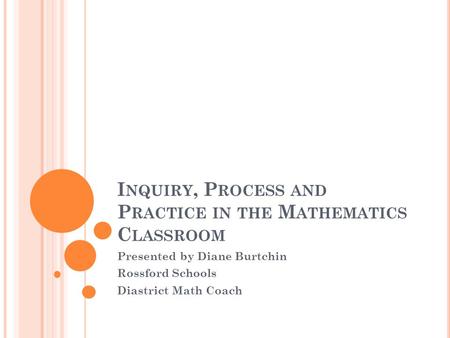 I NQUIRY, P ROCESS AND P RACTICE IN THE M ATHEMATICS C LASSROOM Presented by Diane Burtchin Rossford Schools Diastrict Math Coach.