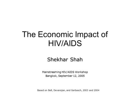 The Economic Impact of HIV/AIDS Shekhar Shah Mainstreaming HIV/AIDS Workshop Bangkok, September 12, 2005 Based on Bell, Devarajan, and Gerbasch, 2003 and.