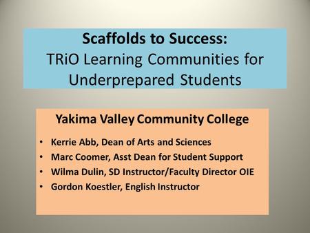 Scaffolds to Success: TRiO Learning Communities for Underprepared Students Yakima Valley Community College Kerrie Abb, Dean of Arts and Sciences Marc Coomer,