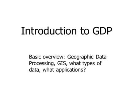 Introduction to GDP Basic overview: Geographic Data Processing, GIS, what types of data, what applications?