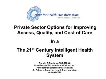 Private Sector Options for Improving Access, Quality, and Cost of Care In a The 21 st Century Intelligent Health System Ronald E. Bachman FSA, MAAA President.