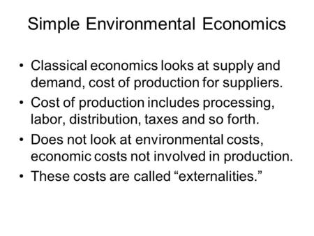 Simple Environmental Economics Classical economics looks at supply and demand, cost of production for suppliers. Cost of production includes processing,