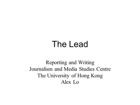 The Lead Reporting and Writing Journalism and Media Studies Centre The University of Hong Kong Alex Lo.