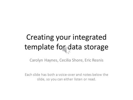 Creating your integrated template for data storage Carolyn Haynes, Cecilia Shore, Eric Resnis Each slide has both a voice-over and notes below the slide,