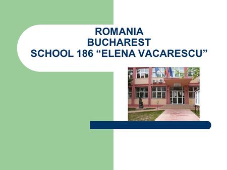 ROMANIA BUCHAREST SCHOOL 186 “ELENA VACARESCU”. SCHOOL SITUATED IN THE CENTRE OF THE CAPITAL CITY Address: 15, CIHOSCHI STREET, DISTRICT 1, BUCHAREST.