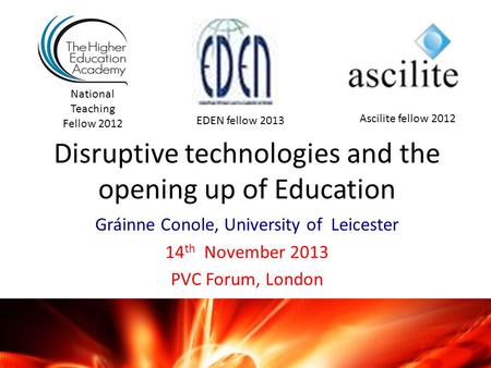 Disruptive technologies and the opening up of Education Gráinne Conole, University of Leicester 14 th November 2013 PVC Forum, London National Teaching.