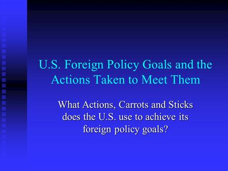 U.S. Foreign Policy Goals and the Actions Taken to Meet Them What Actions, Carrots and Sticks does the U.S. use to achieve its foreign policy goals?