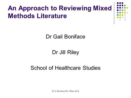 An Approach to Reviewing Mixed Methods Literature Dr Gail Boniface Dr Jill Riley School of Healthcare Studies Dr G. Boniface & Dr J Riley 04/12.