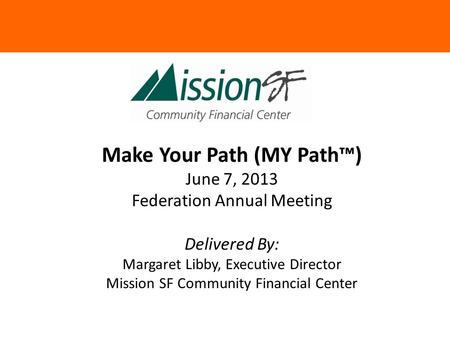 Make Your Path (MY Path™) June 7, 2013 Federation Annual Meeting Delivered By: Margaret Libby, Executive Director Mission SF Community Financial Center.