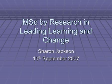 MSc by Research in Leading Learning and Change Sharon Jackson 10 th September 2007.