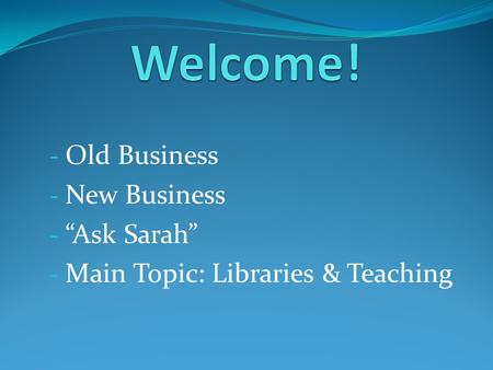 - Old Business - New Business - “Ask Sarah” - Main Topic: Libraries & Teaching.