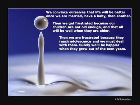 We convince ourselves that life will be better once we are married, have a baby, then another. Then we get frustrated because our children are not old.