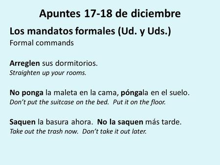 Apuntes 17-18 de diciembre Los mandatos formales (Ud. y Uds.) Formal commands Arreglen sus dormitorios. Straighten up your rooms. No ponga la maleta en.