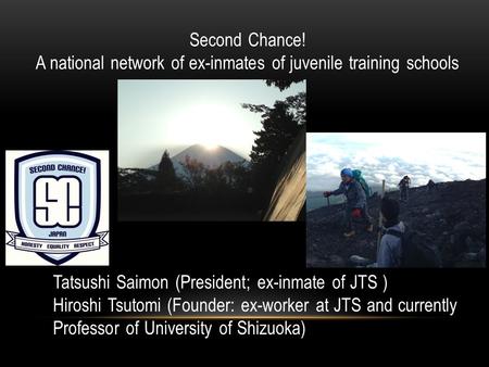 Second Chance! A national network of ex-inmates of juvenile training schools Tatsushi Saimon (President; ex-inmate of JTS ) Hiroshi Tsutomi (Founder: ex-worker.