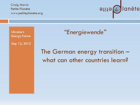 Craig Morris Petite Planète www.petiteplanete.org Ukraine’s Energy Future Sep 13, 2012 “Energiewende” The German energy transition – what can other countries.