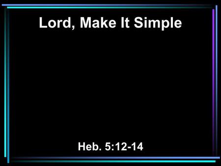 Lord, Make It Simple Heb. 5:12-14. 12 For though by this time you ought to be teachers, you need someone to teach you again the first principles of the.