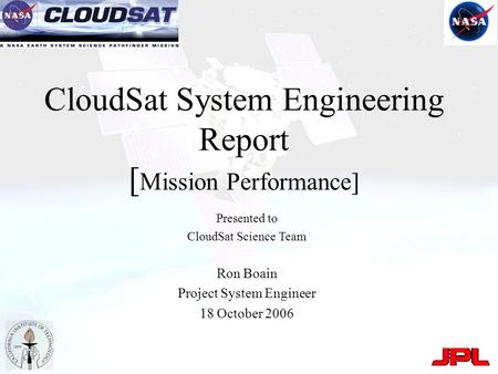 CloudSat System Engineering Report [ Mission Performance] Presented to CloudSat Science Team Ron Boain Project System Engineer 18 October 2006.