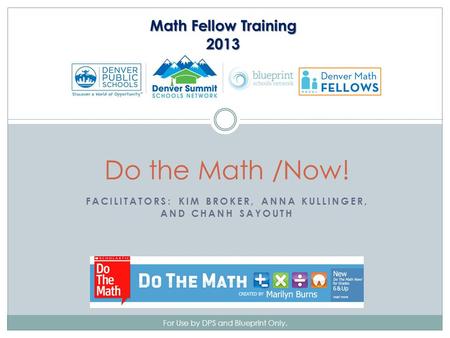 FACILITATORS: KIM BROKER, ANNA KULLINGER, AND CHANH SAYOUTH For Use by DPS and Blueprint Only. Do the Math /Now! Math Fellow Training 2013.