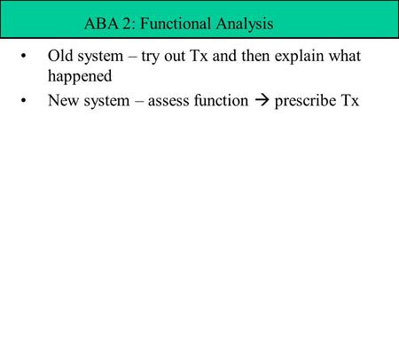 Old system – try out Tx and then explain what happened New system – assess function  prescribe Tx ABA 2: Functional Analysis.