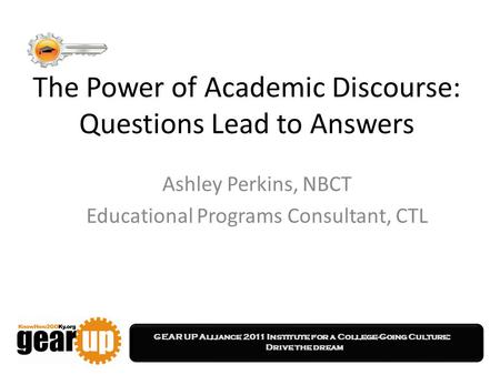 GEAR UP Alliance 2011 Institute for a College-Going Culture: Drive the dream The Power of Academic Discourse: Questions Lead to Answers Ashley Perkins,