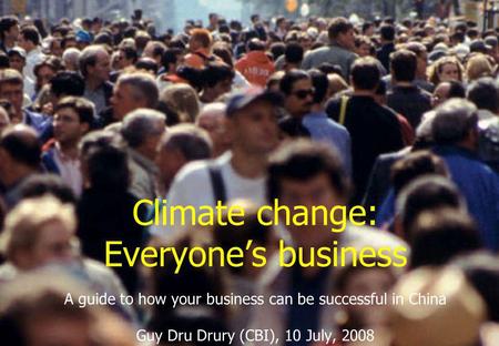 Climate change: Everyone’s business A guide to how your business can be successful in China Guy Dru Drury (CBI), 10 July, 2008.