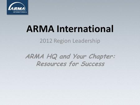 ARMA International 2012 Region Leadership ARMA HQ and Your Chapter: Resources for Success.