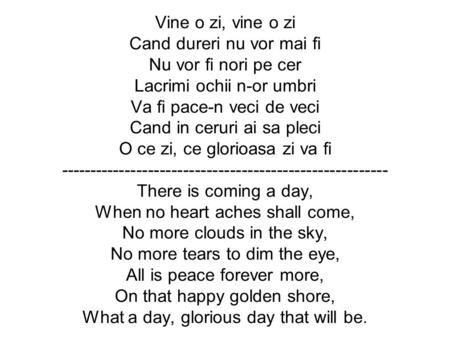 Vine o zi, vine o zi Cand dureri nu vor mai fi Nu vor fi nori pe cer Lacrimi ochii n-or umbri Va fi pace-n veci de veci Cand in ceruri ai sa pleci O ce.