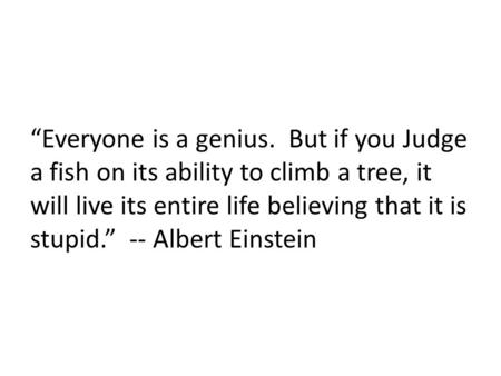 “Everyone is a genius. But if you Judge a fish on its ability to climb a tree, it will live its entire life believing that it is stupid.” -- Albert Einstein.