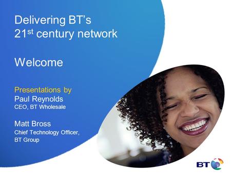 Delivering BT’s 21 st century network Welcome Presentations by Paul Reynolds CEO, BT Wholesale Matt Bross Chief Technology Officer, BT Group.