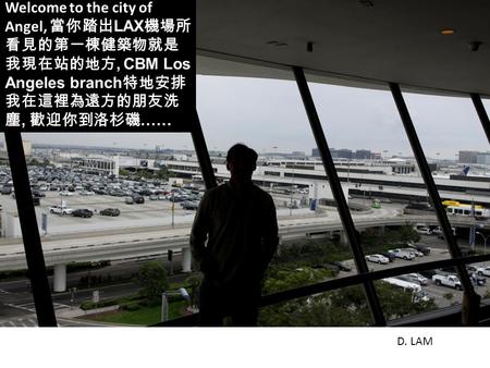 Welcome to the city of Angel, 當你踏出 LAX 機場所 看見的第一棟健築物就是 我現在站的地方, CBM Los Angeles branch 特地安排 我在這裡為遠方的朋友洗 塵, 歡迎你到洛杉磯 …… D. LAM.