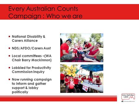 Every Australian Counts Campaign : Who we are  National Disability & Carers Alliance  NDS/AFDO/Carers Aust  Local committees –(WA Chair Barry Mackinnon)