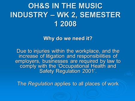 OH&S IN THE MUSIC INDUSTRY – WK 2, SEMESTER 1 2008 Why do we need it? Due to injuries within the workplace, and the increase of litigation and responsibilities.