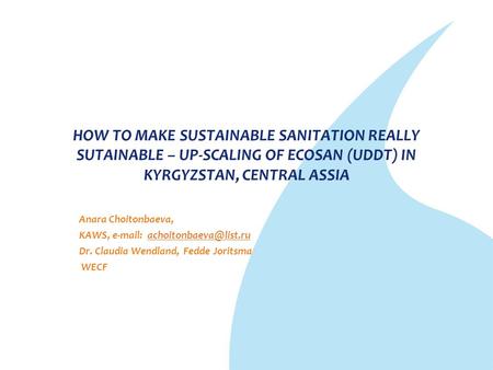 HOW TO MAKE SUSTAINABLE SANITATION REALLY SUTAINABLE – UP-SCALING OF ECOSAN (UDDT) IN KYRGYZSTAN, CENTRAL ASSIA Anara Choitonbaeva, KAWS, e-mail: achoitonbaeva@list.ru.