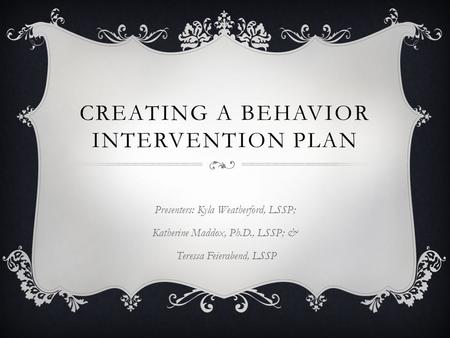 CREATING A BEHAVIOR INTERVENTION PLAN Presenters: Kyla Weatherford, LSSP; Katherine Maddox, Ph.D., LSSP; & Teressa Feierabend, LSSP.