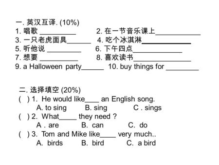 一. 英汉互译. (10%) 1. 唱歌 2. 在一节音乐课上 ___________ 3. 一只老虎面具 4. 吃个冰淇淋 ____________ 5. 听他说 6. 下午四点 ____________ 7. 想要 8. 喜欢读书 ______________ 9. a Halloween party.