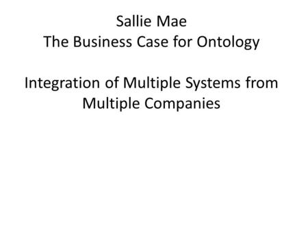 Sallie Mae The Business Case for Ontology Integration of Multiple Systems from Multiple Companies.