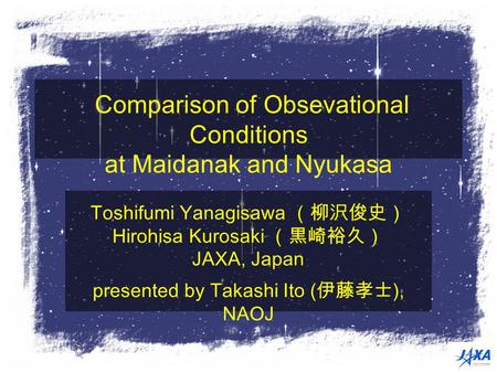 Comparison of Obsevational Conditions at Maidanak and Nyukasa Toshifumi Yanagisawa （柳沢俊史） Hirohisa Kurosaki （黒崎裕久） JAXA, Japan presented by Takashi Ito.