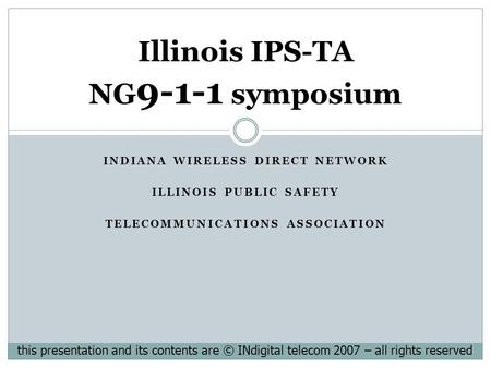 INDIANA WIRELESS DIRECT NETWORK ILLINOIS PUBLIC SAFETY TELECOMMUNICATIONS ASSOCIATION Illinois IPS-TA NG 9-1-1 symposium this presentation and its contents.