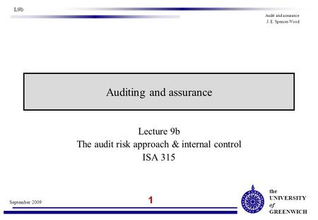 The UNIVERSITY of GREENWICH 1 September 2009 L9b Audit and assurance J. E. Spencer-Wood Lecture 9b The audit risk approach & internal control ISA 315 Auditing.