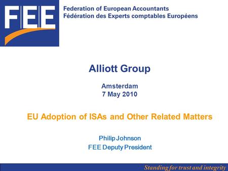 Standing for trust and integrity Alliott Group Amsterdam 7 May 2010 EU Adoption of ISAs and Other Related Matters Philip Johnson FEE Deputy President.