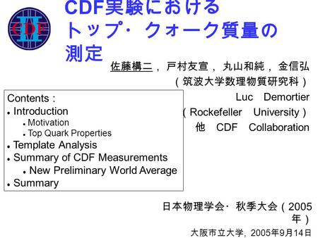 CDF 実験における トップ・クォーク質量の 測定 日本物理学会・秋季大会（ 2005 年） 大阪市立大学, 2005 年 9 月 14 日 佐藤構二， 戸村友宣， 丸山和純， 金信弘 （筑波大学数理物質研究科） Luc Demortier （ Rockefeller University ） 他 CDF.