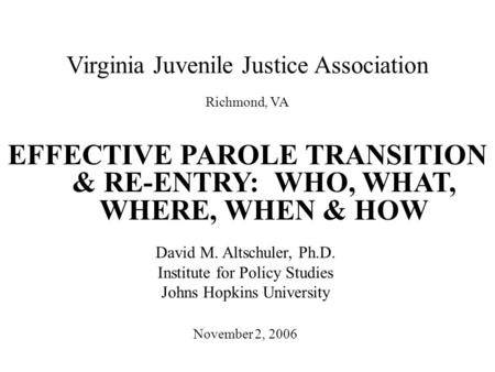 Virginia Juvenile Justice Association EFFECTIVE PAROLE TRANSITION & RE-ENTRY: WHO, WHAT, WHERE, WHEN & HOW November 2, 2006 David M. Altschuler, Ph.D.