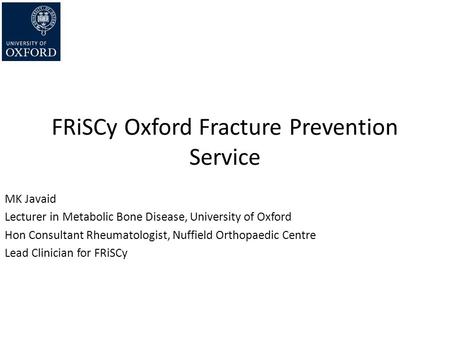 FRiSCy Oxford Fracture Prevention Service MK Javaid Lecturer in Metabolic Bone Disease, University of Oxford Hon Consultant Rheumatologist, Nuffield Orthopaedic.