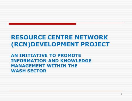 1 RESOURCE CENTRE NETWORK (RCN)DEVELOPMENT PROJECT AN INITIATIVE TO PROMOTE INFORMATION AND KNOWLEDGE MANAGEMENT WITHIN THE WASH SECTOR.