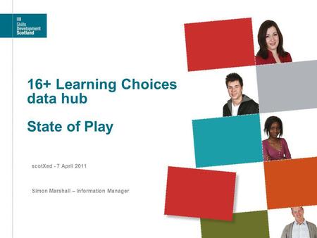 16+ Learning Choices data hub State of Play scotXed - 7 April 2011 Simon Marshall – Information Manager.