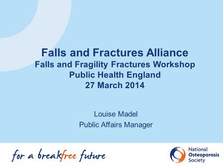 Louise Madel Public Affairs Manager Falls and Fractures Alliance Falls and Fragility Fractures Workshop Public Health England 27 March 2014.