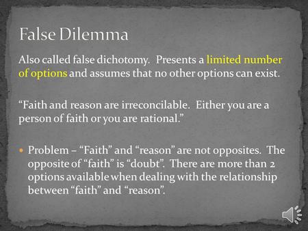 Also called false dichotomy. Presents a limited number of options and assumes that no other options can exist. “Faith and reason are irreconcilable. Either.