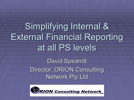 Simplifying Internal & External Financial Reporting at all PS levels David Spearritt Director, ORION Consulting Network Pty Ltd.