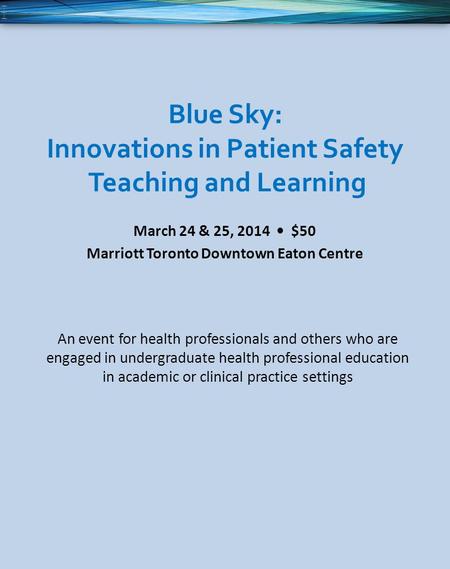 Blue Sky: Innovations in Patient Safety Teaching and Learning March 24 & 25, 2014 $50 Marriott Toronto Downtown Eaton Centre An event for health professionals.