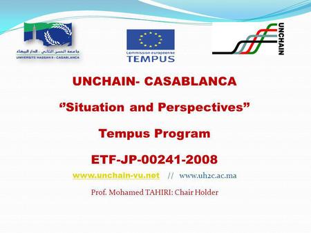 UNCHAIN- CASABLANCA ‘’Situation and Perspectives’’ Tempus Program ETF-JP-00241-2008 www.unchain-vu.netwww.unchain-vu.net // www.uh2c.ac.ma Prof. Mohamed.